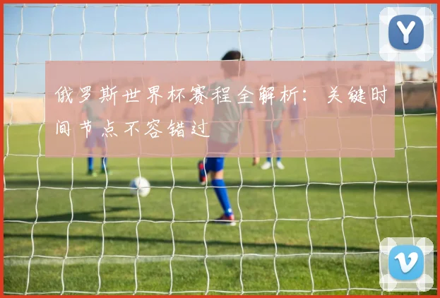 俄罗斯世界杯赛程全解析：关键时间节点不容错过