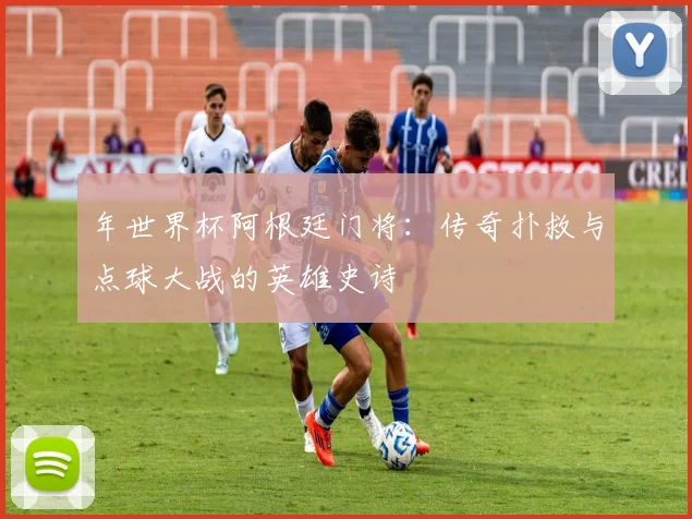 年世界杯阿根廷门将：传奇扑救与点球大战的英雄史诗