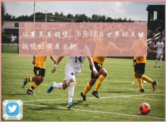 从赛果看趋势：6月18日世界杯关键战役的深度分析