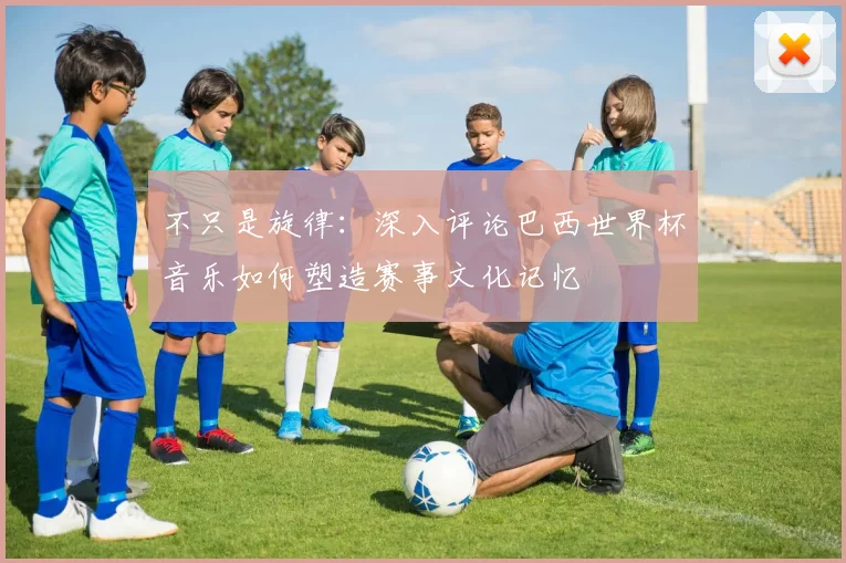 不只是旋律：深入评论巴西世界杯音乐如何塑造赛事文化记忆