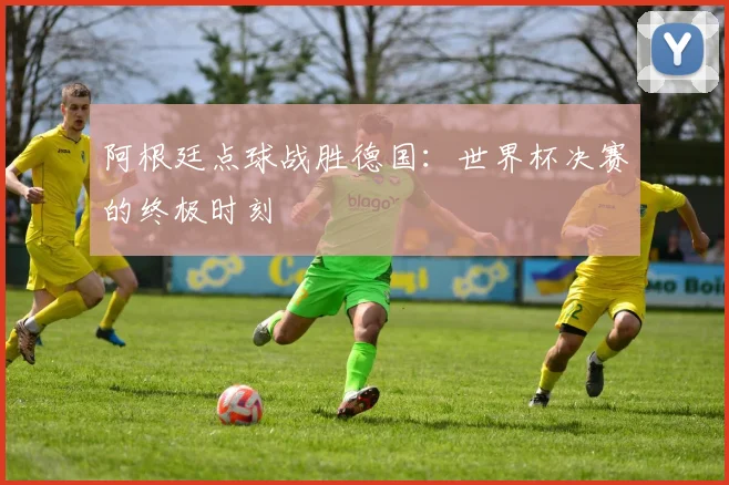 阿根廷点球战胜德国：世界杯决赛的终极时刻