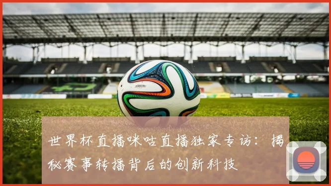 世界杯直播咪咕直播独家专访:揭秘赛事转播背后的创新科技