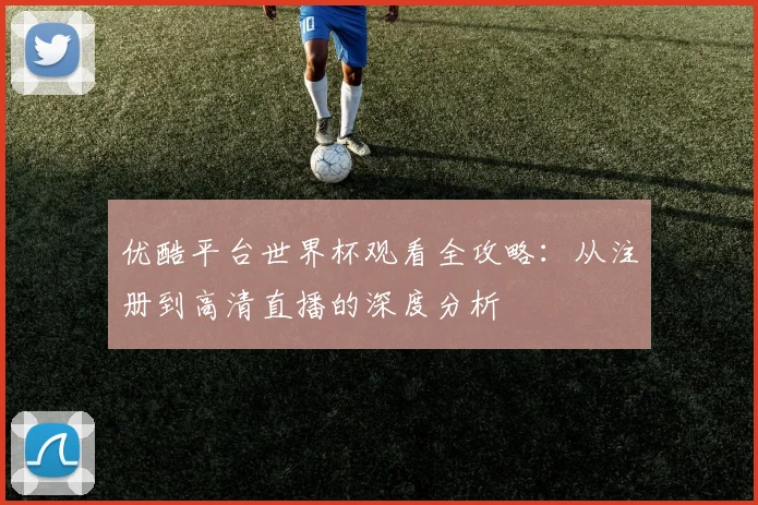优酷平台世界杯观看全攻略:从注册到高清直播的深度分析