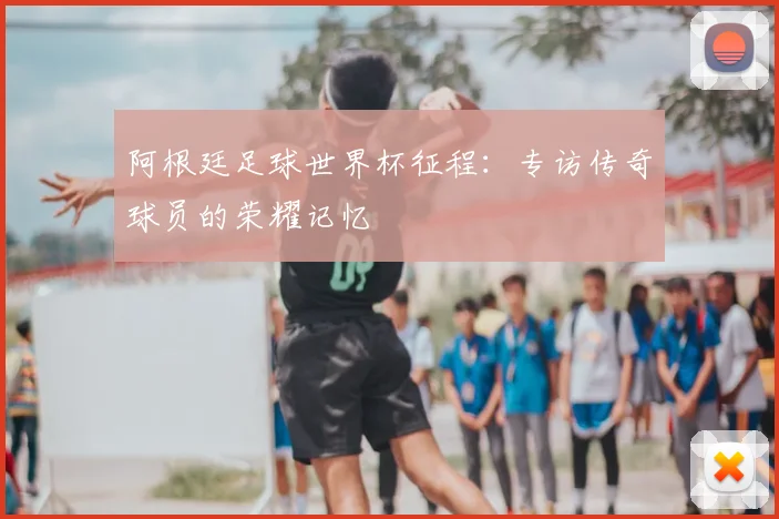阿根廷足球世界杯征程:专访传奇球员的荣耀记忆