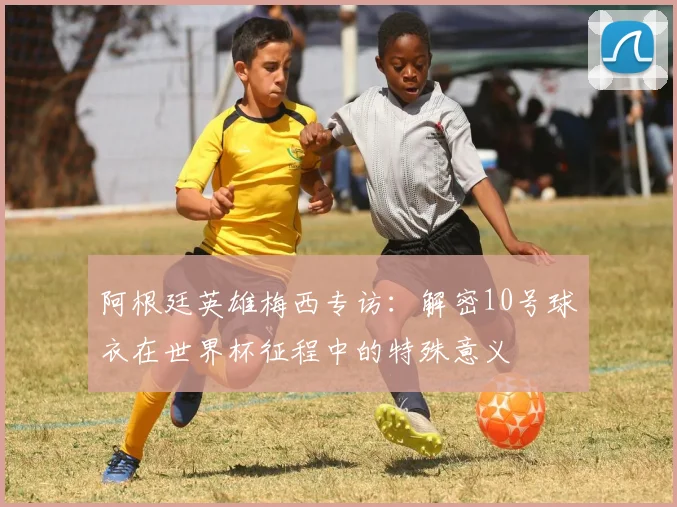 阿根廷英雄梅西专访：解密10号球衣在世界杯征程中的特殊意义