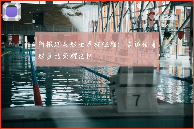 阿根廷足球世界杯征程:专访传奇球员的荣耀记忆