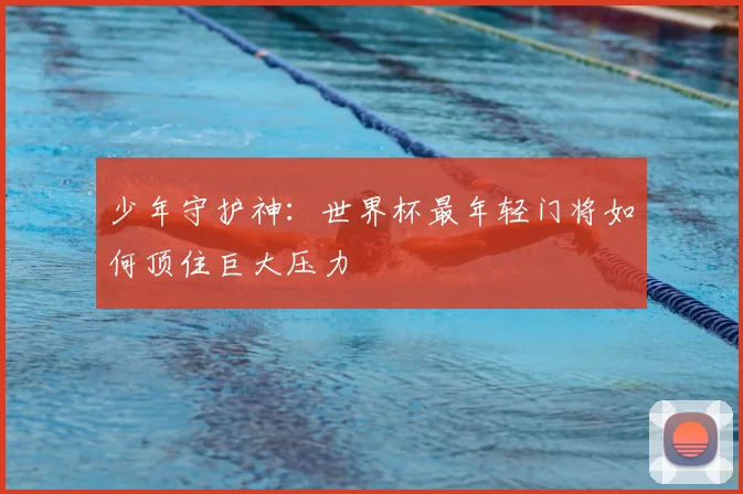 少年守护神:世界杯最年轻门将如何顶住巨大压力