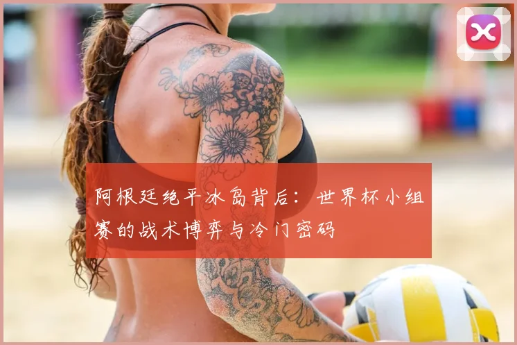 阿根廷绝平冰岛背后：世界杯小组赛的战术博弈与冷门密码