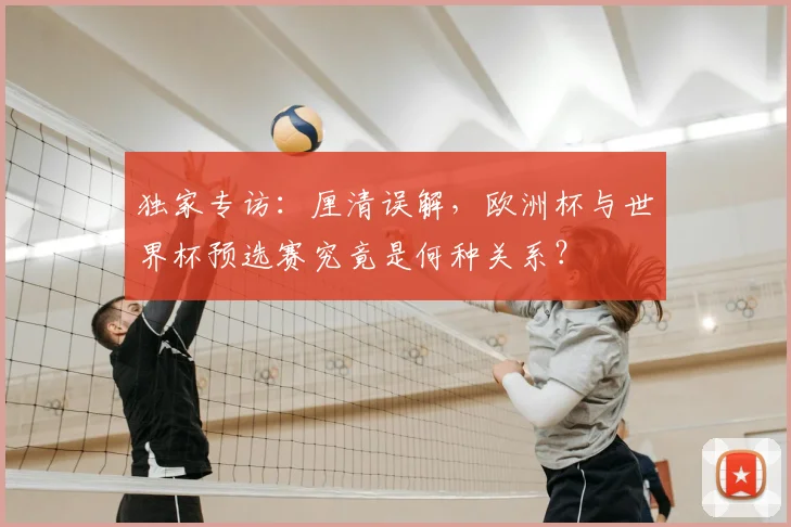 独家专访：厘清误解，欧洲杯与世界杯预选赛究竟是何种关系？