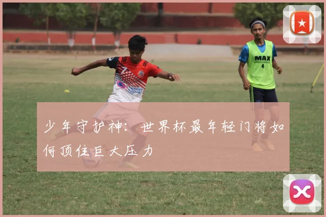 少年守护神:世界杯最年轻门将如何顶住巨大压力