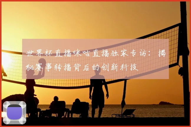 世界杯直播咪咕直播独家专访:揭秘赛事转播背后的创新科技