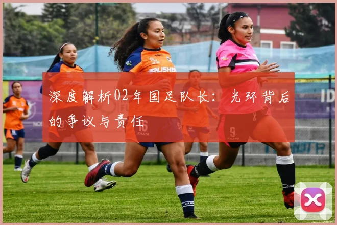 深度解析02年国足队长：光环背后的争议与责任