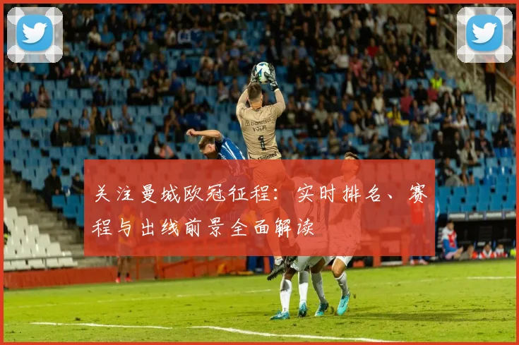 关注曼城欧冠征程：实时排名、赛程与出线前景全面解读
