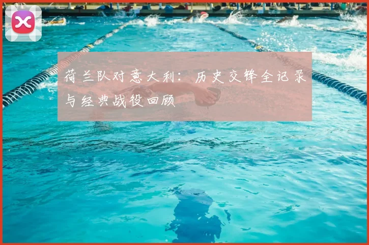 荷兰队对意大利：历史交锋全记录与经典战役回顾