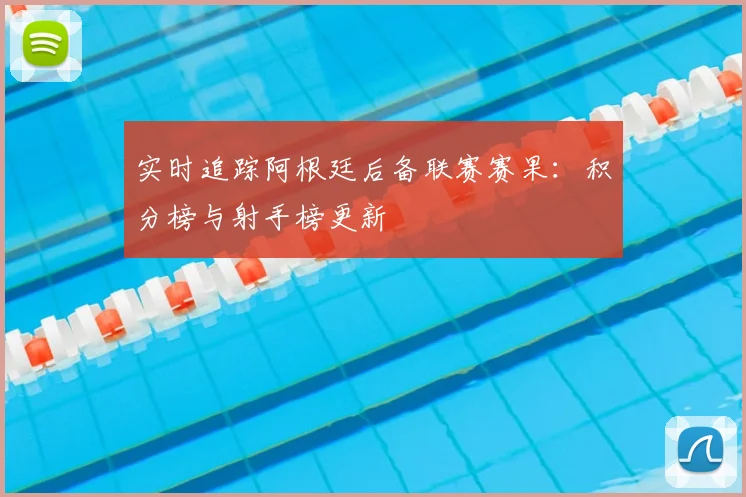 实时追踪阿根廷后备联赛赛果：积分榜与射手榜更新