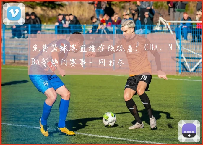免费篮球赛直播在线观看：CBA、NBA等热门赛事一网打尽