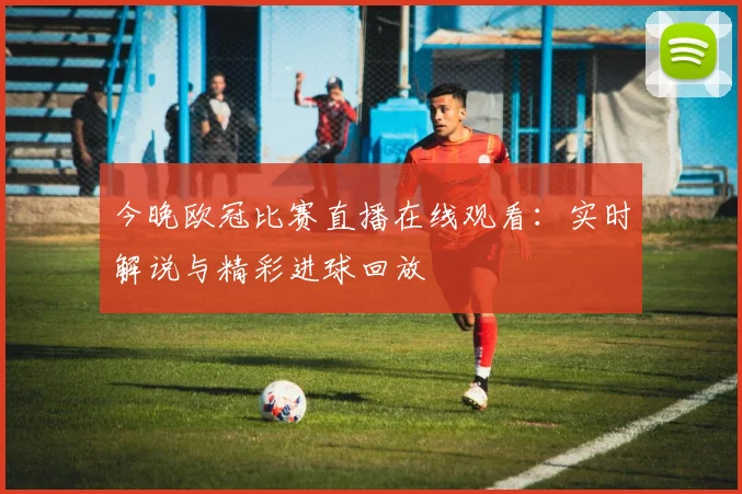 今晚欧冠比赛直播在线观看:实时解说与精彩进球回放