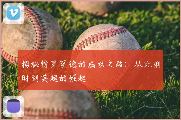 揭秘特罗萨德的成功之路：从比利时到英超的崛起