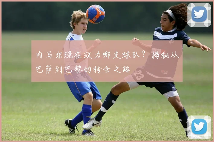 内马尔现在效力哪支球队?揭秘从巴萨到巴黎的转会之路