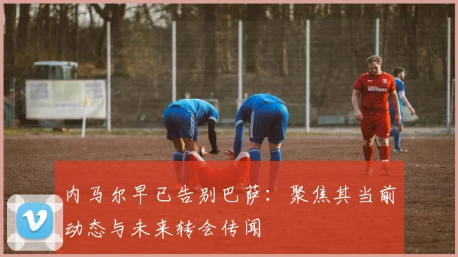 内马尔早已告别巴萨：聚焦其当前动态与未来转会传闻