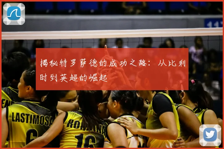 揭秘特罗萨德的成功之路：从比利时到英超的崛起