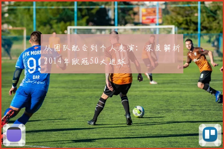 从团队配合到个人表演：深度解析2014年欧冠50大进球