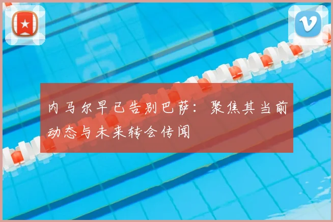 内马尔早已告别巴萨:聚焦其当前动态与未来转会传闻